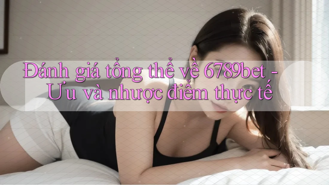Đánh giá tổng thể về 6789bet - Ưu và nhược điểm thực tế