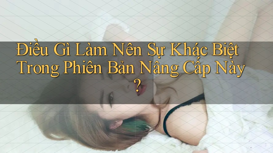 Điều Gì Làm Nên Sự Khác Biệt Trong Phiên Bản Nâng Cấp Này? Điều Gì Làm Nên Sự Khác Biệt Trong Phiên Bản Nâng Cấp Này?