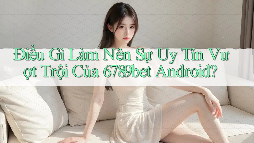 Điều Gì Làm Nên Sự Uy Tín Vượt Trội Của 6789bet Android?