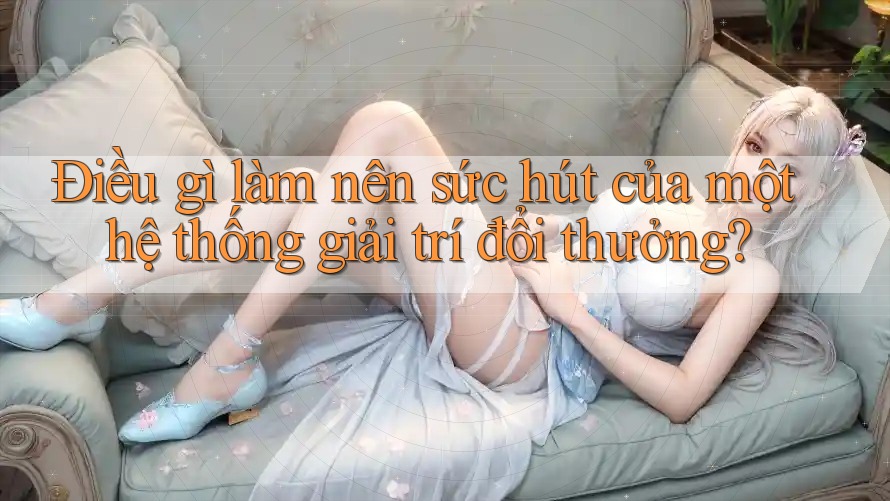 Điều gì làm nên sức hút của một hệ thống giải trí đổi thưởng?