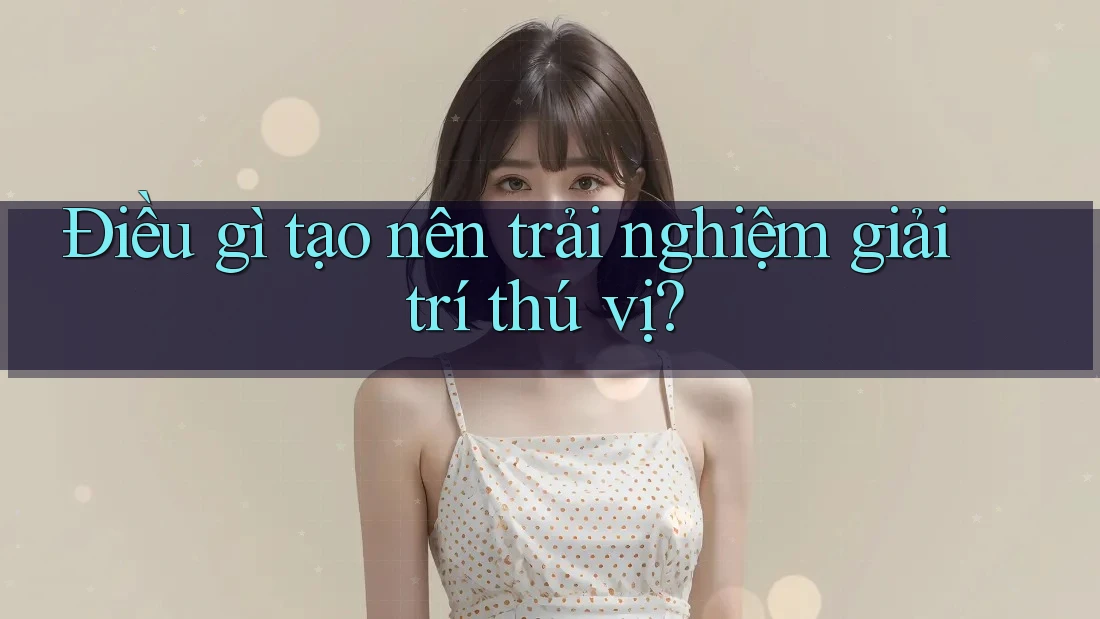 Điều gì tạo nên trải nghiệm giải trí thú vị?