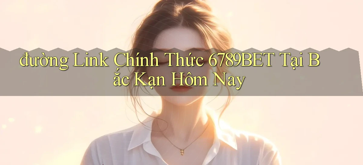 đường link chính thức 6789bet tại Bắc Kạn hôm nay