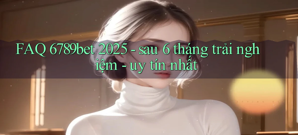 FAQ 6789bet 2025   sau 6 tháng trải nghiệm   uy tín nhất