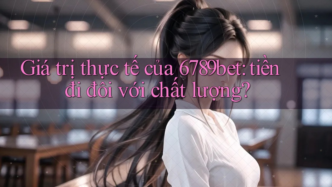 Giá trị thực tế của 6789bet: tiền đi đôi với chất lượng?