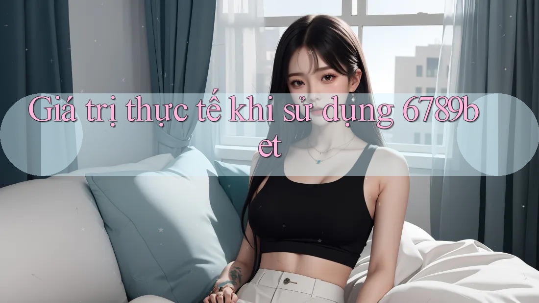 Giá trị thực tế khi sử dụng 6789bet Giá trị thực tế khi sử dụng 6789bet
