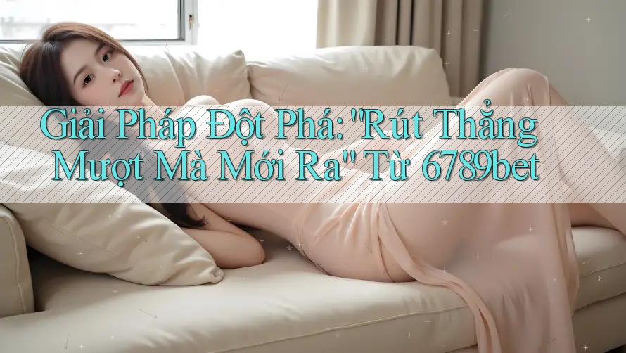 Giải Pháp Đột Phá: “Rút Thẳng Mượt Mà Mới Ra” Từ 6789bet