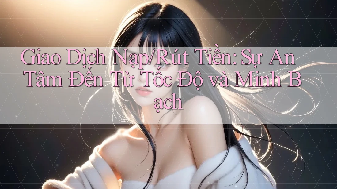 Giao Dịch Nạp/Rút Tiền: Sự An Tâm Đến Từ Tốc Độ và Minh Bạch