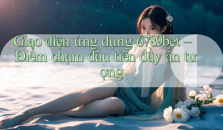 Giao diện ứng dụng 6789bet – Điểm chạm đầu tiên đầy ấn tượng