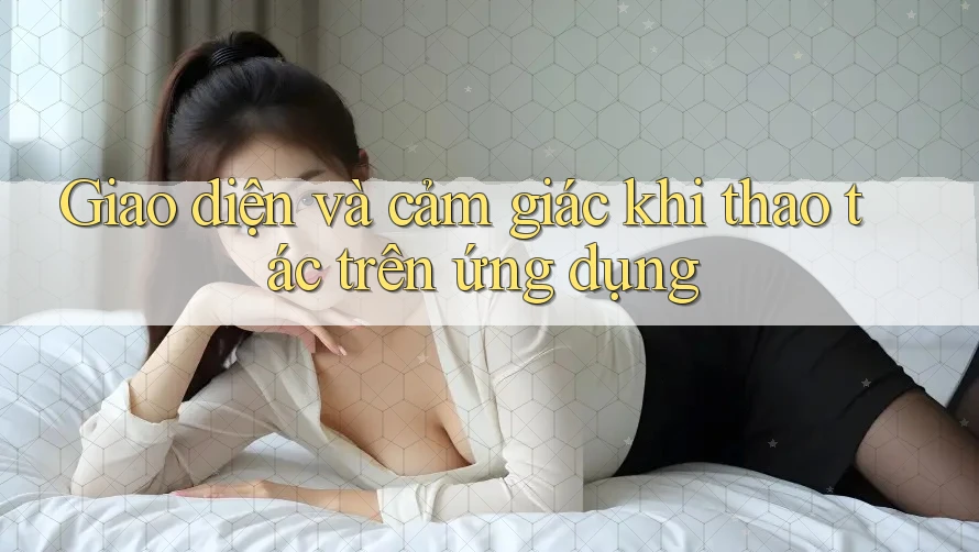 Giao diện và cảm giác khi thao tác trên ứng dụng