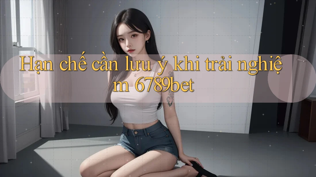 Hạn chế cần lưu ý khi trải nghiệm 6789bet