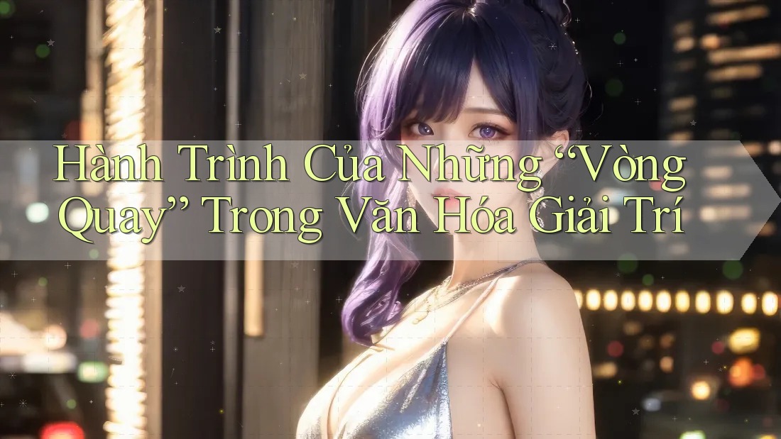 Hành Trình Của Những “Vòng Quay” Trong Văn Hóa Giải Trí Hành Trình Của Những “Vòng Quay” Trong Văn Hóa Giải Trí