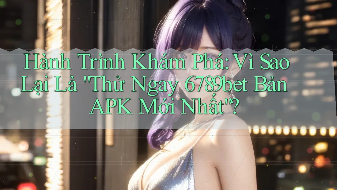Hành Trình Khám Phá: Vì Sao Lại Là “Thử Ngay 6789bet Bản APK Mới Nhất”?