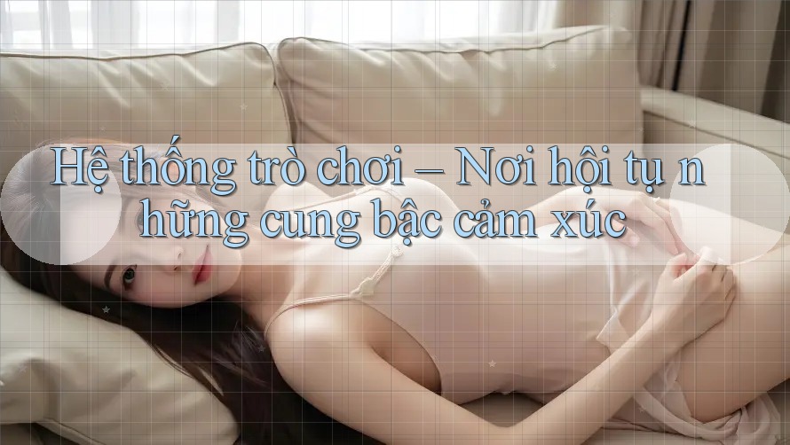 Hệ thống trò chơi – Nơi hội tụ những cung bậc cảm xúc