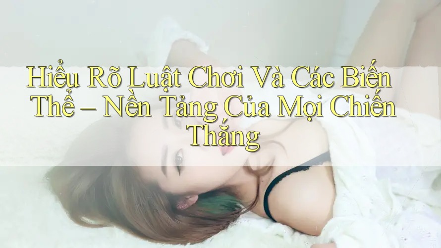 Hiểu Rõ Luật Chơi Và Các Biến Thể – Nền Tảng Của Mọi Chiến Thắng