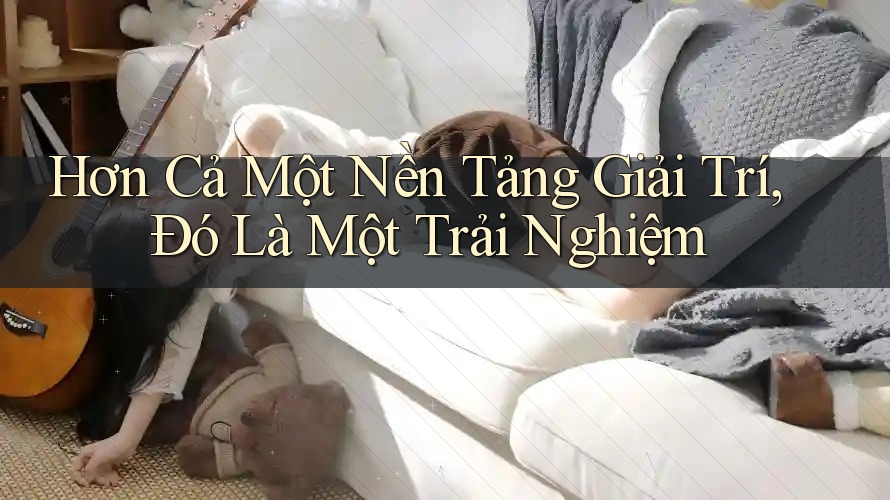 Hơn Cả Một Nền Tảng Giải Trí, Đó Là Một Trải Nghiệm