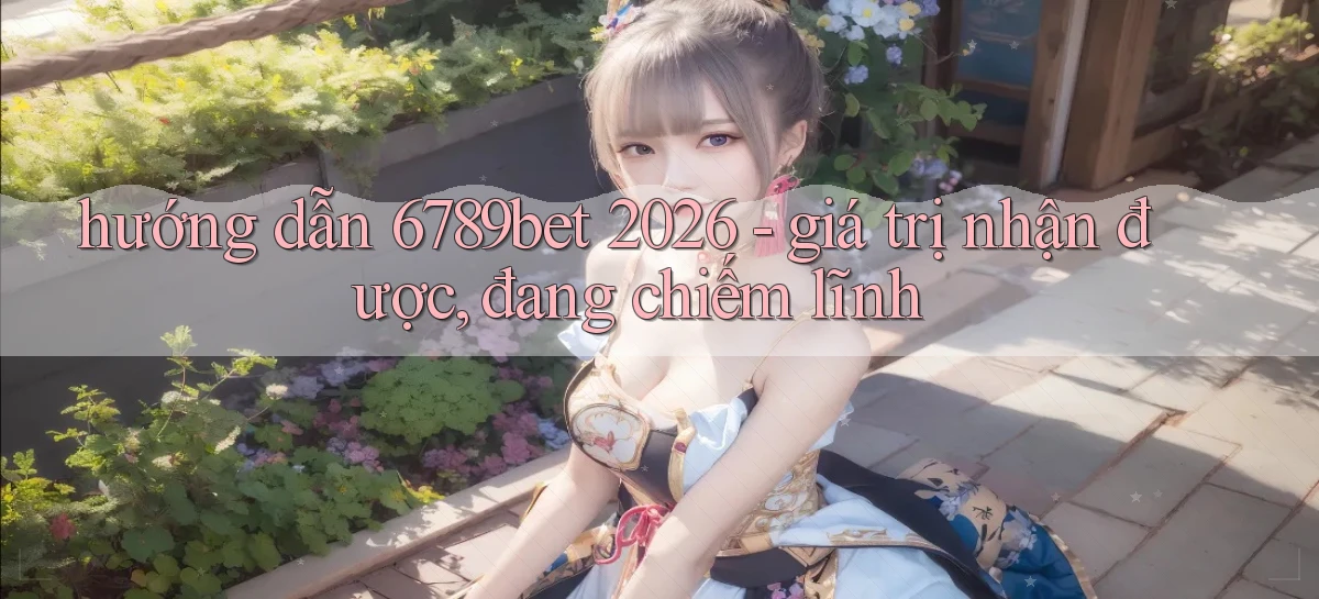 hướng dẫn 6789bet 2026   giá trị nhận được, đang chiếm lĩnh
