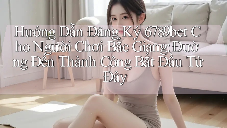 Hướng Dẫn Đăng Ký 6789bet Cho Người Chơi Bắc Giang: Đường Đến Thành Công Bắt Đầu Từ Đây Hướng Dẫn Đăng Ký 6789bet Cho Người Chơi Bắc Giang: Đường Đến Thành Công Bắt Đầu Từ Đây