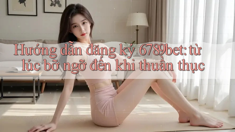 Hướng dẫn đăng ký 6789bet: từ lúc bỡ ngỡ đến khi thuần thục