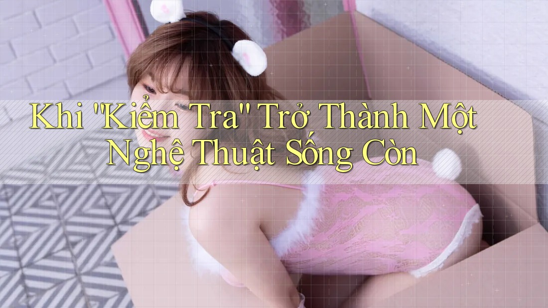 Khi “Kiểm Tra” Trở Thành Một Nghệ Thuật Sống Còn