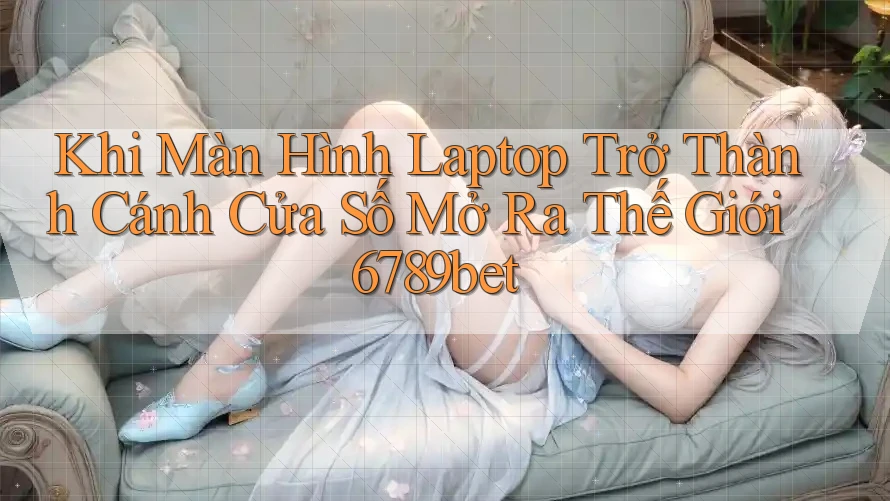 Khi Màn Hình Laptop Trở Thành Cánh Cửa Số Mở Ra Thế Giới 6789bet
