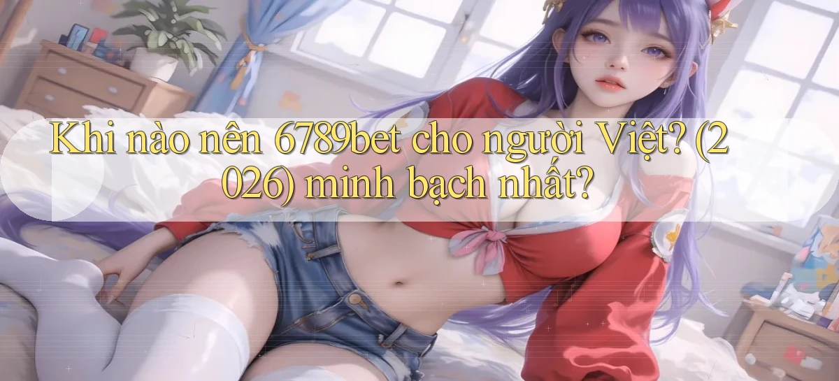 Khi nào nên 6789bet cho người Việt (2026) minh bạch nhất