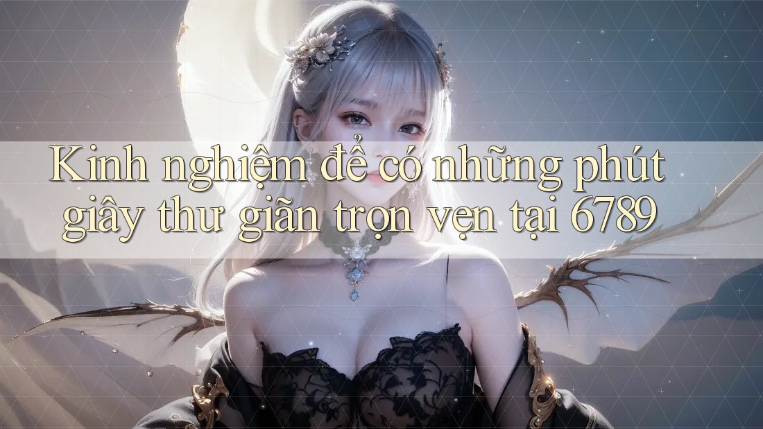 Kinh nghiệm để có những phút giây thư giãn trọn vẹn tại 6789