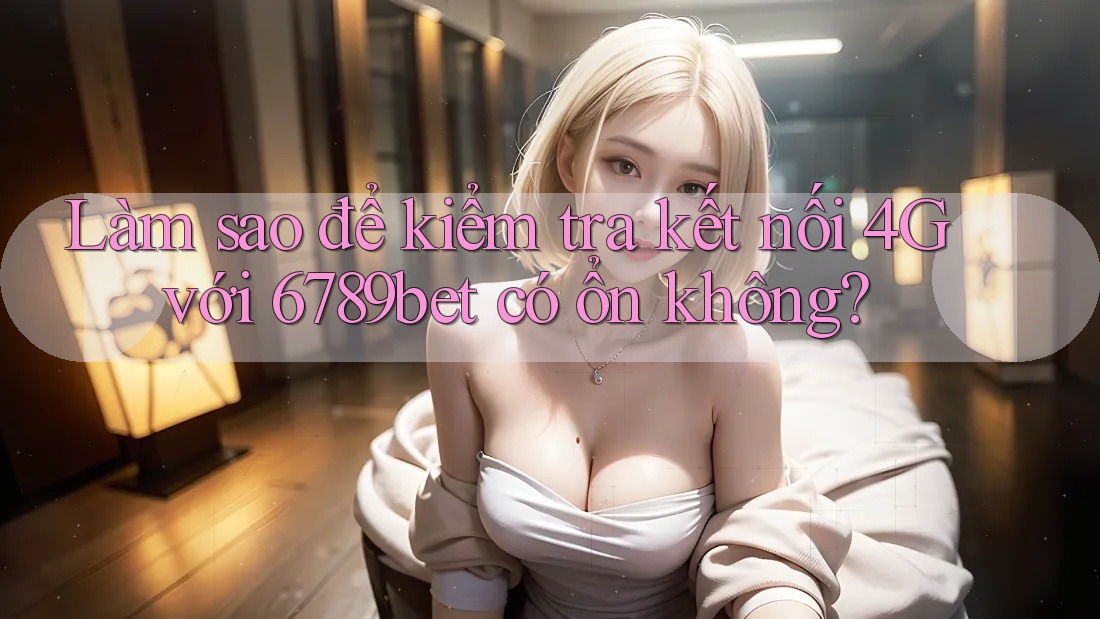 Làm sao để kiểm tra kết nối 4G với 6789bet có ổn không?