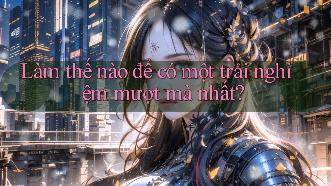 Làm thế nào để có một trải nghiệm mượt mà nhất? Làm thế nào để có một trải nghiệm mượt mà nhất?