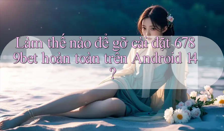 Làm thế nào để gỡ cài đặt 6789bet hoàn toàn trên Android 14?