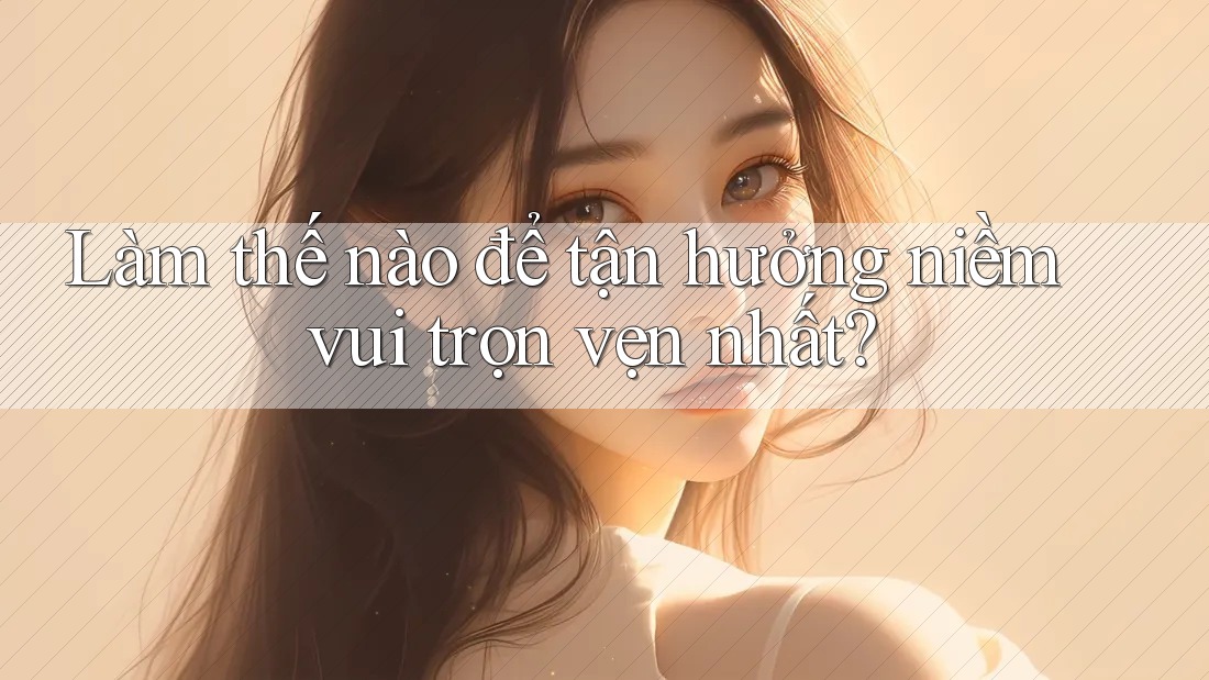 Làm thế nào để tận hưởng niềm vui trọn vẹn nhất? Làm thế nào để tận hưởng niềm vui trọn vẹn nhất?
