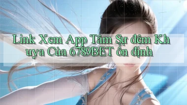link xem app tâm sự đêm khuya của 6789bet ổn định