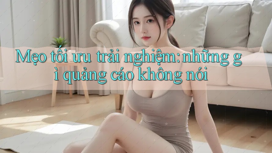 Mẹo tối ưu trải nghiệm: những gì quảng cáo không nói