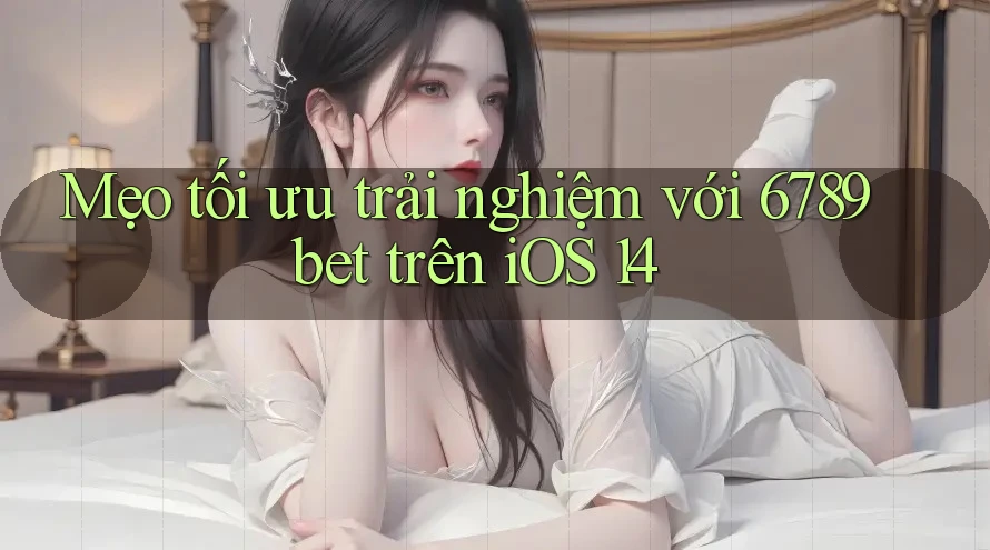 Mẹo tối ưu trải nghiệm với 6789bet trên iOS 14