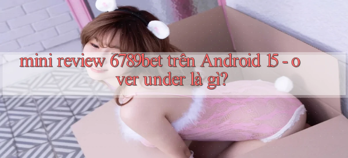 mini review 6789bet trên Android 15   over under là gì