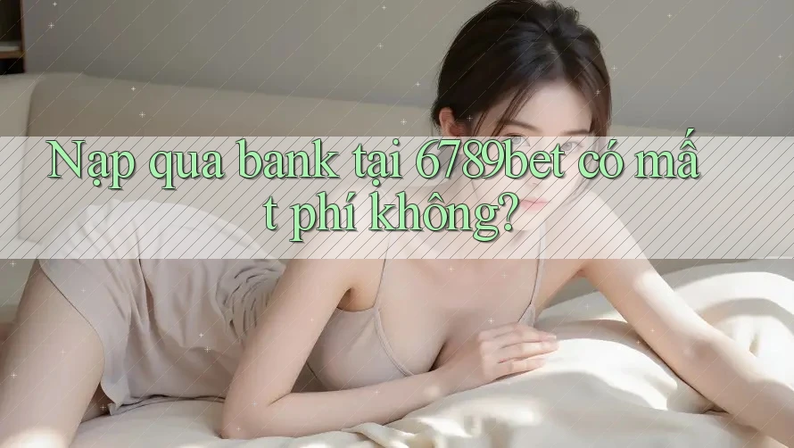 Nạp qua bank tại 6789bet có mất phí không?