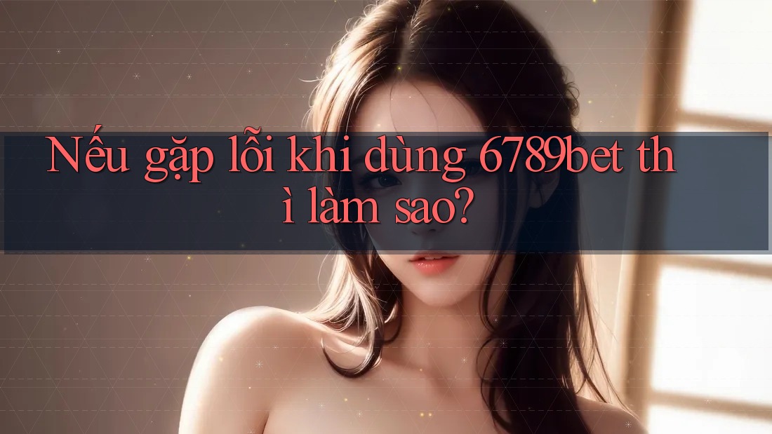 Nếu gặp lỗi khi dùng 6789bet thì làm sao?