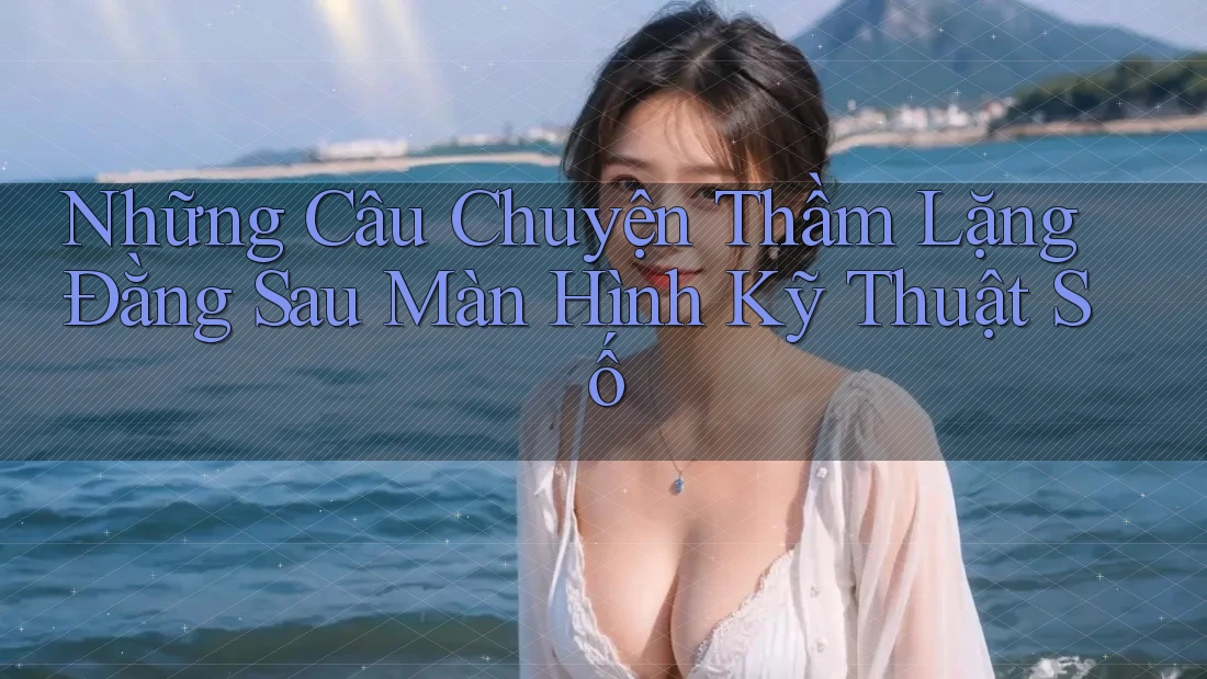 Những Câu Chuyện Thầm Lặng Đằng Sau Màn Hình Kỹ Thuật Số
