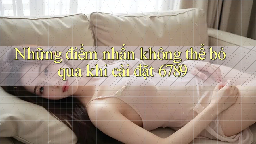 Những điểm nhấn không thể bỏ qua khi cài đặt 6789