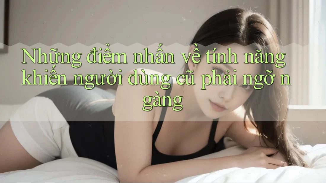 Những điểm nhấn về tính năng khiến người dùng cũ phải ngỡ ngàng
