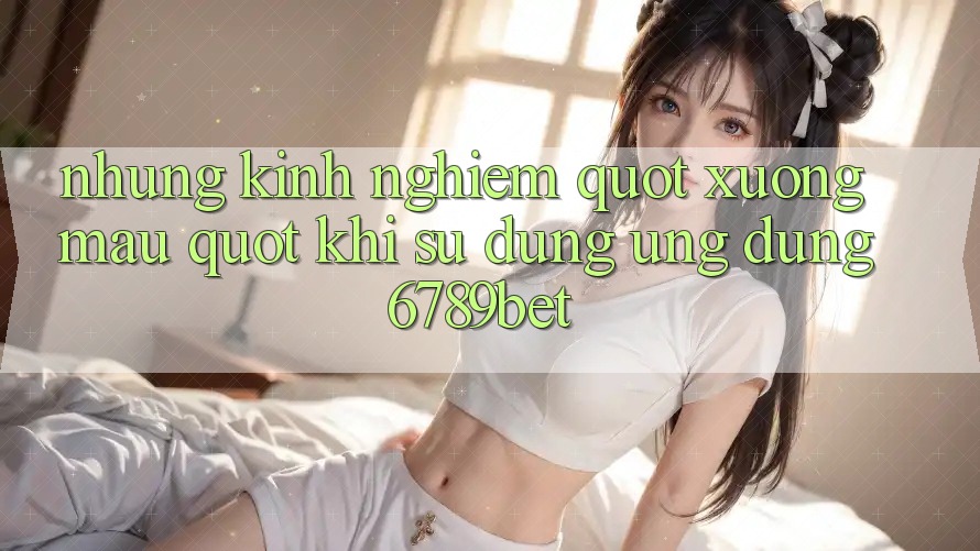 Những kinh nghiệm " xương máu" khi sử dụng ứng dụng 6789bet