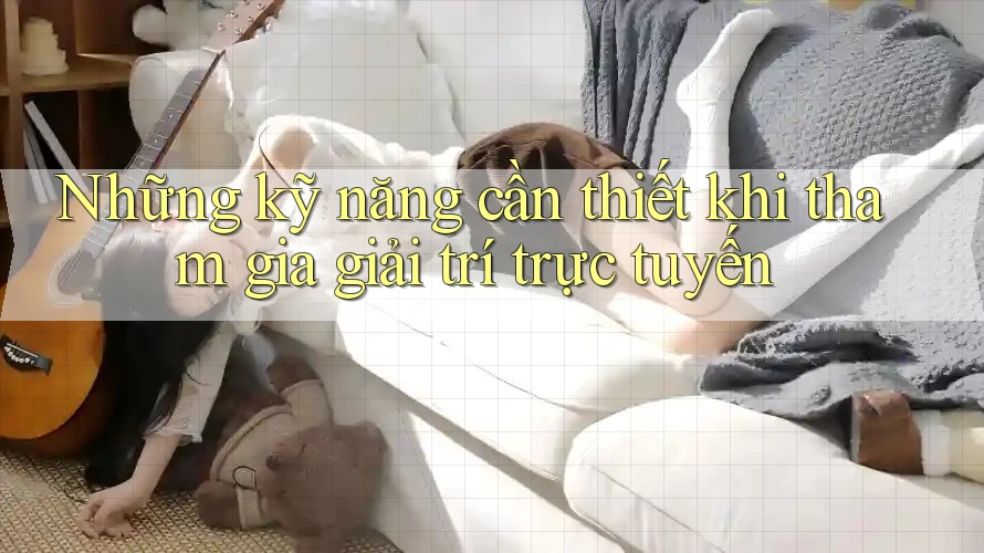 Những kỹ năng cần thiết khi tham gia giải trí trực tuyến