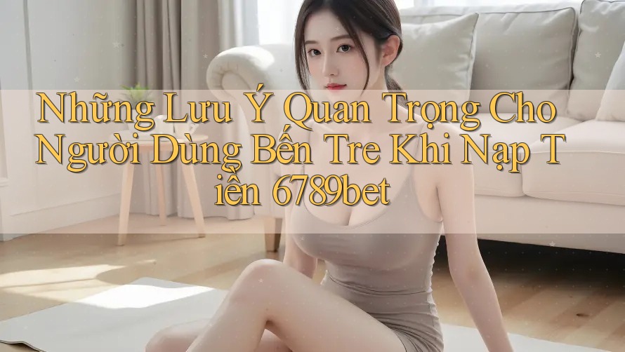 Những Lưu Ý Quan Trọng Cho Người Dùng Bến Tre Khi Nạp Tiền 6789bet Những Lưu Ý Quan Trọng Cho Người Dùng Bến Tre Khi Nạp Tiền 6789bet