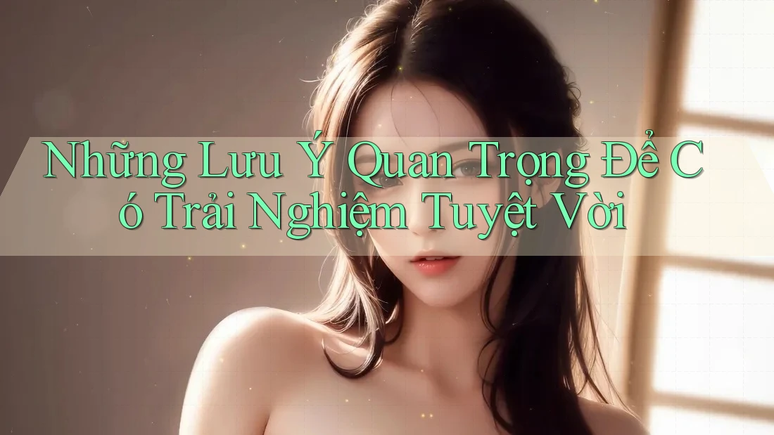 Những Lưu Ý Quan Trọng Để Có Trải Nghiệm Tuyệt Vời