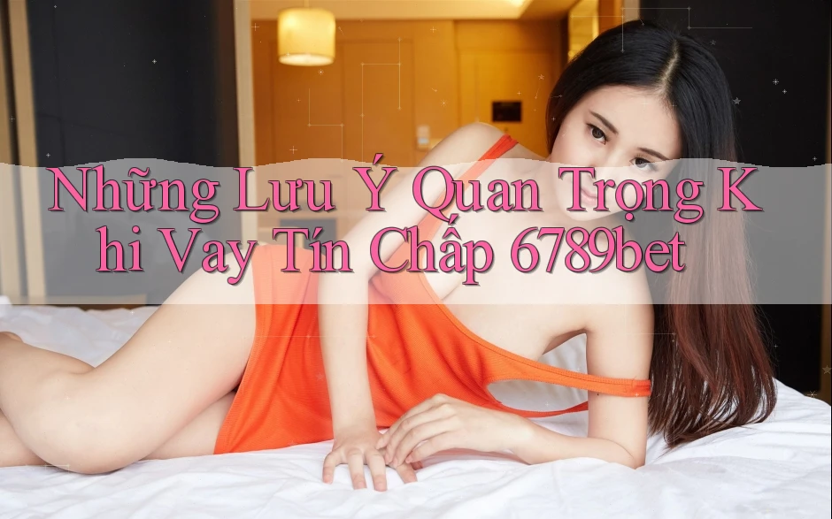 Những Lưu Ý Quan Trọng Khi Vay Tín Chấp 6789bet