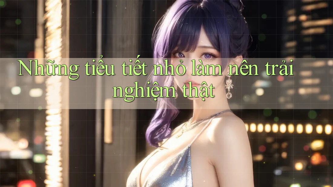 Những tiểu tiết nhỏ làm nên trải nghiệm thật