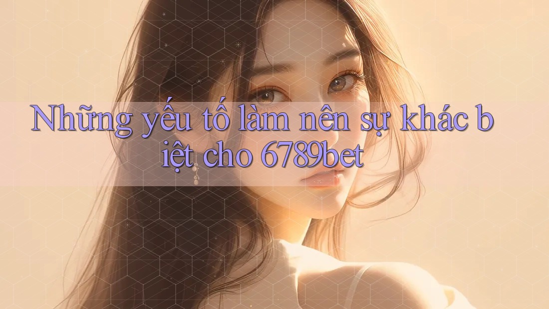 Những yếu tố làm nên sự khác biệt cho 6789bet