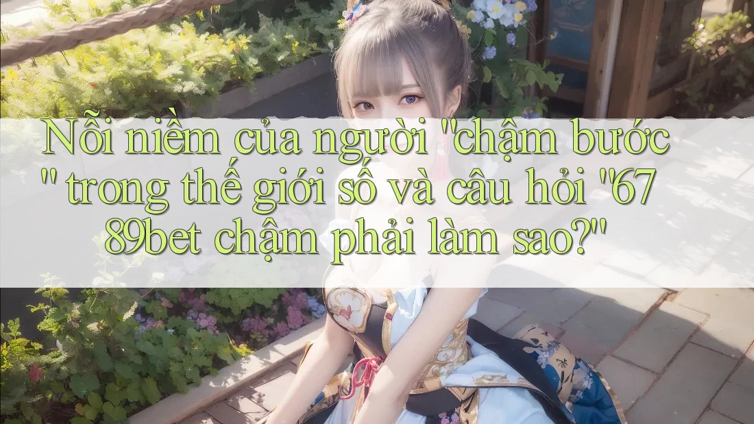 Nỗi niềm của người “chậm bước” trong thế giới số và câu hỏi “6789bet chậm phải làm sao?”