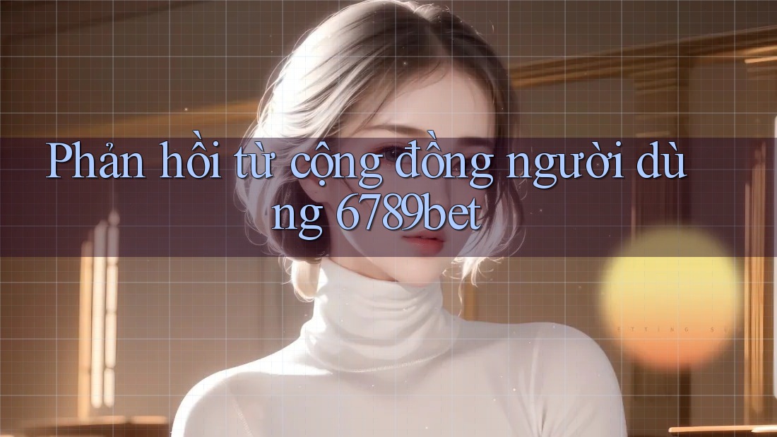 Phản hồi từ cộng đồng người dùng 6789bet