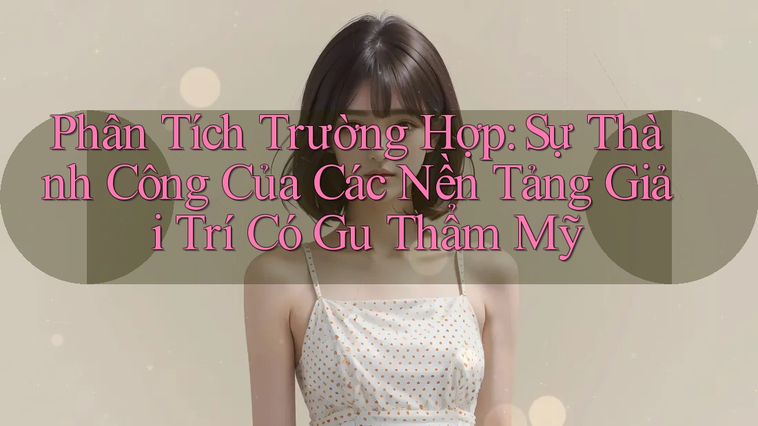 Phân Tích Trường Hợp: Sự Thành Công Của Các Nền Tảng Giải Trí Có Gu Thẩm Mỹ