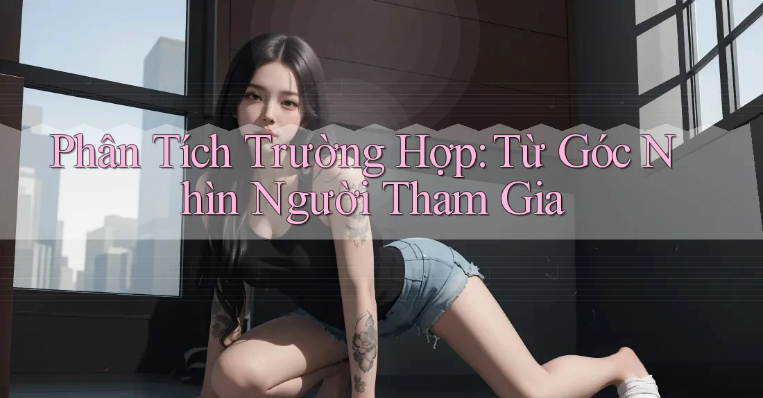 Phân Tích Trường Hợp: Từ Góc Nhìn Người Tham Gia Phân Tích Trường Hợp: Từ Góc Nhìn Người Tham Gia